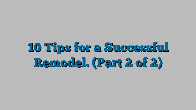 10 Tips for a Successful Remodel. (Part 2 of 2)